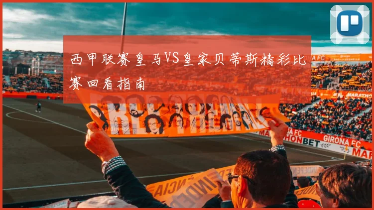 西甲联赛皇马VS皇家贝蒂斯精彩比赛回看指南