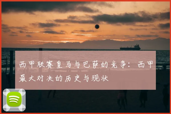 西甲联赛皇马与巴萨的竞争：西甲最大对决的历史与现状